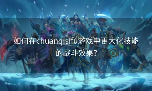 如何在chuanqisifu游戏中更大化技能的战斗效果？
