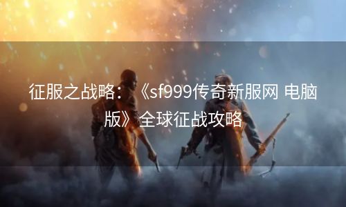 征服之战略：《sf999传奇新服网 电脑版》全球征战攻略