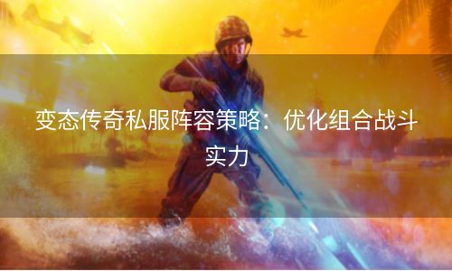 变态传奇私服阵容策略：优化组合战斗实力