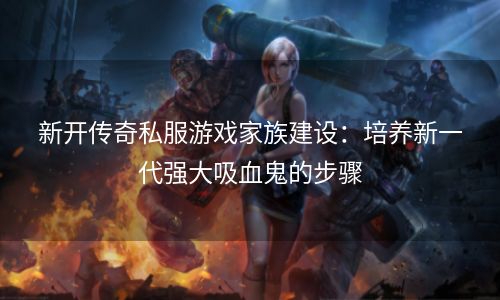 新开传奇私服游戏家族建设：培养新一代强大吸血鬼的步骤