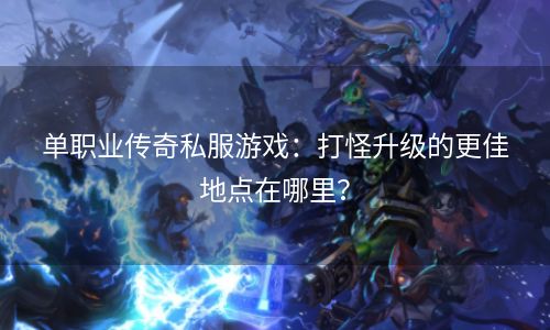 单职业传奇私服游戏：打怪升级的更佳地点在哪里？