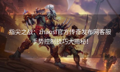 指尖之战：zhaosf官方传奇发布网客服手势控制技巧大揭秘！