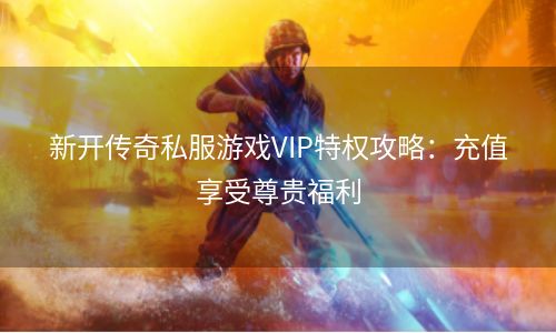 新开传奇私服游戏VIP特权攻略：充值享受尊贵福利