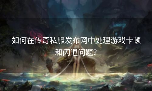 如何在传奇私服发布网中处理游戏卡顿和闪退问题？