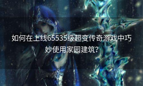 如何在上线65535级超变传奇游戏中巧妙使用家园建筑？