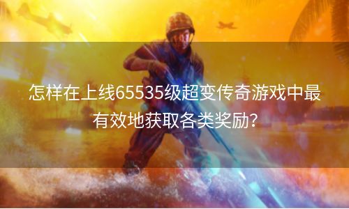 怎样在上线65535级超变传奇游戏中最有效地获取各类奖励？