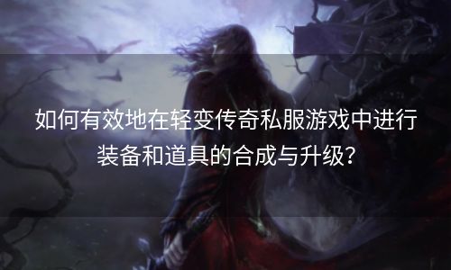 如何有效地在轻变传奇私服游戏中进行装备和道具的合成与升级？