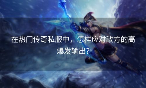 在热门传奇私服中，怎样应对敌方的高爆发输出？