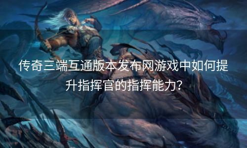 传奇三端互通版本发布网游戏中如何提升指挥官的指挥能力？