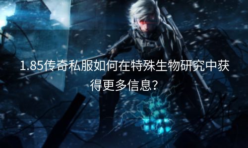 1.85传奇私服如何在特殊生物研究中获得更多信息？