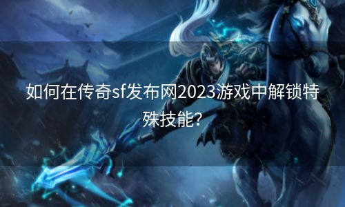 如何在传奇sf发布网2023游戏中解锁特殊技能？