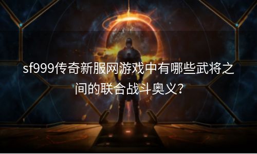 sf999传奇新服网游戏中有哪些武将之间的联合战斗奥义？