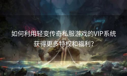 如何利用轻变传奇私服游戏的VIP系统获得更多特权和福利？